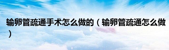 輸卵管疏通手術(shù)怎么做的（輸卵管疏通怎么做）
