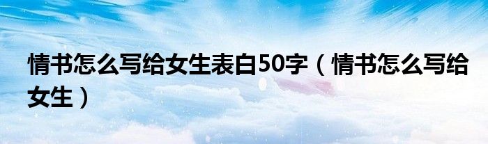 情書怎么寫給女生表白50字（情書怎么寫給女生）