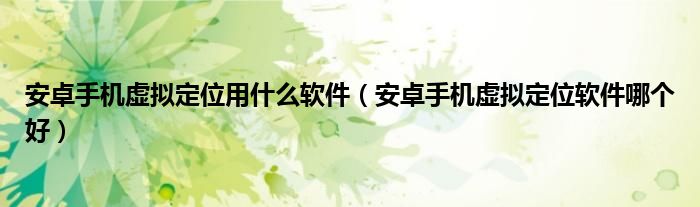 安卓手機(jī)虛擬定位用什么軟件（安卓手機(jī)虛擬定位軟件哪個(gè)好）