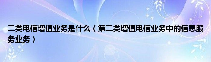 二類電信增值業(yè)務(wù)是什么（第二類增值電信業(yè)務(wù)中的信息服務(wù)業(yè)務(wù)）