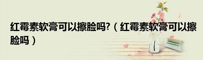 紅霉素軟膏可以擦臉嗎?（紅霉素軟膏可以擦臉嗎）