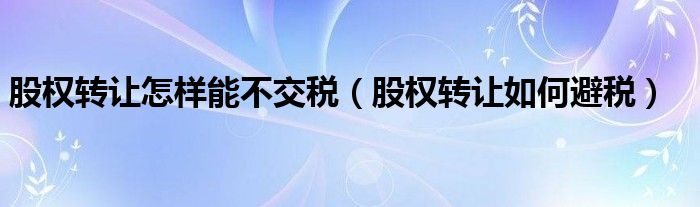 股權(quán)轉(zhuǎn)讓怎樣能不交稅（股權(quán)轉(zhuǎn)讓如何避稅）