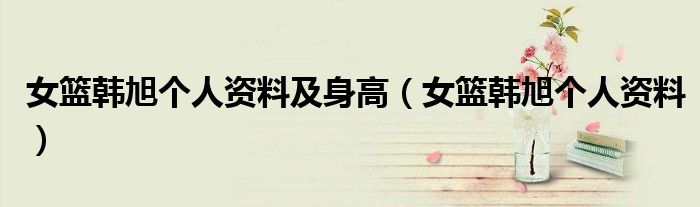 女籃韓旭個(gè)人資料及身高（女籃韓旭個(gè)人資料）