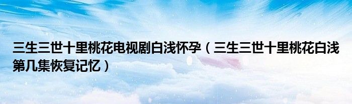 三生三世十里桃花電視劇白淺懷孕（三生三世十里桃花白淺第幾集恢復記憶）
