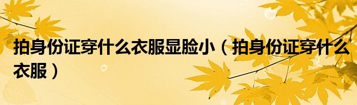 拍身份證穿什么衣服顯臉?。ㄅ纳矸葑C穿什么衣服）
