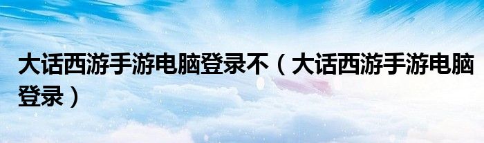 大話西游手游電腦登錄不（大話西游手游電腦登錄）