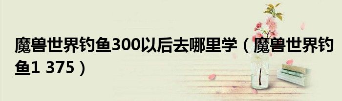 魔獸世界釣魚(yú)300以后去哪里學(xué)（魔獸世界釣魚(yú)1 375）