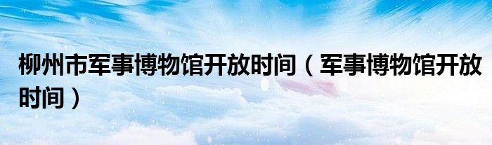 柳州市軍事博物館開放時(shí)間（軍事博物館開放時(shí)間）