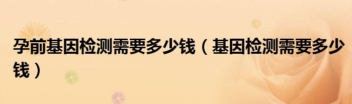 孕前基因檢測需要多少錢（基因檢測需要多少錢）