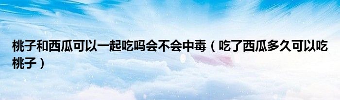 桃子和西瓜可以一起吃嗎會不會中毒（吃了西瓜多久可以吃桃子）