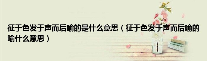 征于色發(fā)于聲而后喻的是什么意思（征于色發(fā)于聲而后喻的喻什么意思）