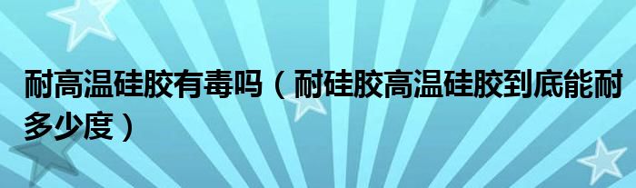 耐高溫硅膠有毒嗎（耐硅膠高溫硅膠到底能耐多少度）