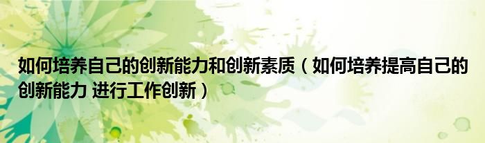 如何培養(yǎng)自己的創(chuàng)新能力和創(chuàng)新素質（如何培養(yǎng)提高自己的創(chuàng)新能力 進行工作創(chuàng)新）