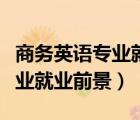 商務(wù)英語專業(yè)就業(yè)前景調(diào)研報(bào)告（商務(wù)英語專業(yè)就業(yè)前景）