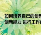 如何培養(yǎng)自己的創(chuàng)新能力和創(chuàng)新素質(zhì)（如何培養(yǎng)提高自己的創(chuàng)新能力 進(jìn)行工作創(chuàng)新）