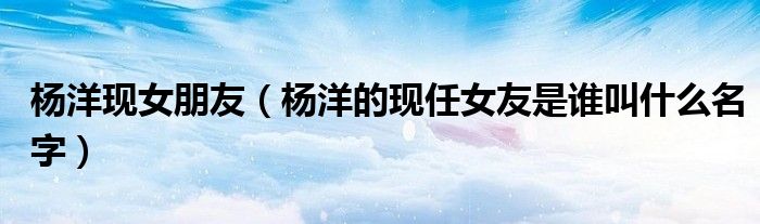 楊洋現(xiàn)女朋友（楊洋的現(xiàn)任女友是誰叫什么名字）