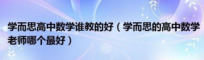 學(xué)而思高中數(shù)學(xué)誰教的好（學(xué)而思的高中數(shù)學(xué)老師哪個最好）