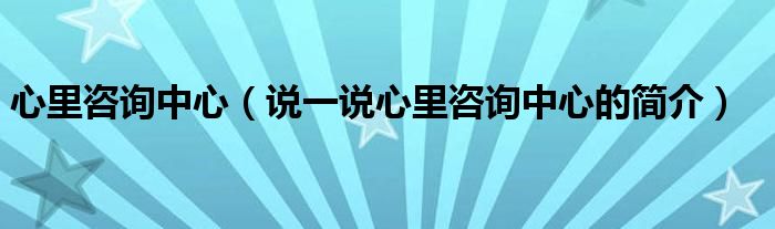 心里咨詢中心（說一說心里咨詢中心的簡(jiǎn)介）