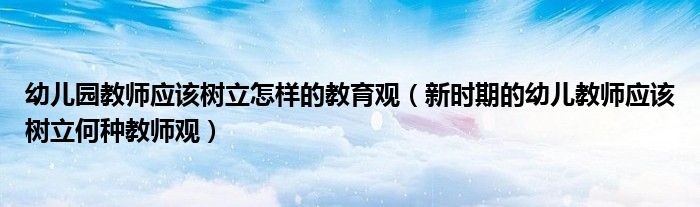 幼兒園教師應(yīng)該樹立怎樣的教育觀（新時(shí)期的幼兒教師應(yīng)該樹立何種教師觀）
