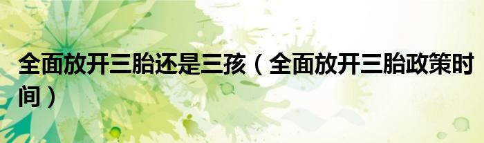 全面放開三胎還是三孩（全面放開三胎政策時(shí)間）