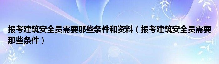報考建筑安全員需要那些條件和資料（報考建筑安全員需要那些條件）
