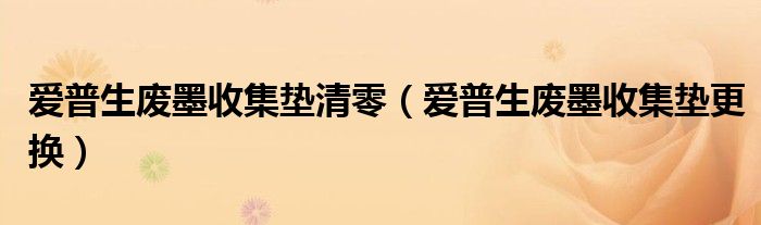 愛普生廢墨收集墊清零（愛普生廢墨收集墊更換）