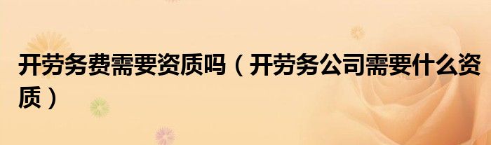 開勞務(wù)費(fèi)需要資質(zhì)嗎（開勞務(wù)公司需要什么資質(zhì)）