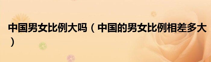 中國男女比例大嗎（中國的男女比例相差多大）