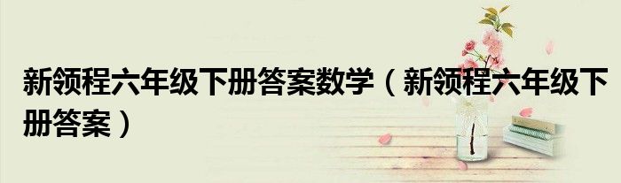 新領(lǐng)程六年級(jí)下冊(cè)答案數(shù)學(xué)（新領(lǐng)程六年級(jí)下冊(cè)答案）