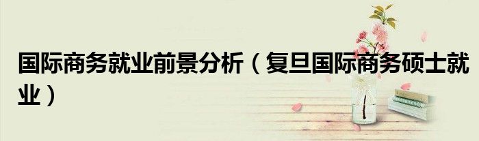 國(guó)際商務(wù)就業(yè)前景分析（復(fù)旦國(guó)際商務(wù)碩士就業(yè)）