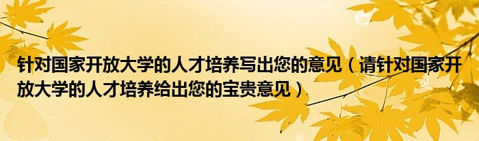 針對國家開放大學(xué)的人才培養(yǎng)寫出您的意見（請針對國家開放大學(xué)的人才培養(yǎng)給出您的寶貴意見）