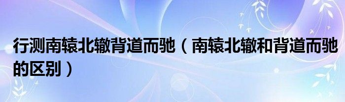 行測南轅北轍背道而馳（南轅北轍和背道而馳的區(qū)別）