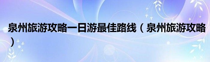 泉州旅游攻略一日游最佳路線（泉州旅游攻略）