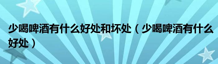 少喝啤酒有什么好處和壞處（少喝啤酒有什么好處）