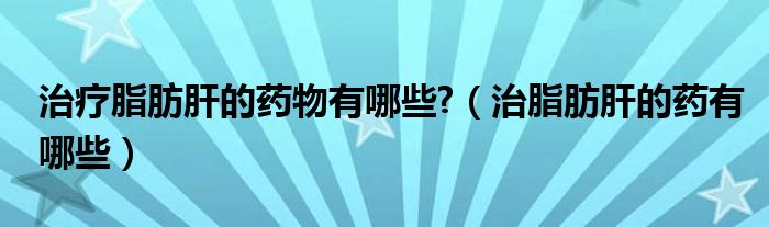 治療脂肪肝的藥物有哪些?（治脂肪肝的藥有哪些）
