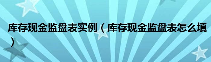 庫存現(xiàn)金監(jiān)盤表實例（庫存現(xiàn)金監(jiān)盤表怎么填）