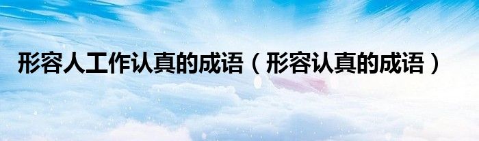 形容人工作認真的成語（形容認真的成語）