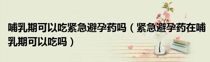 哺乳期可以吃緊急避孕藥嗎（緊急避孕藥在哺乳期可以吃嗎）