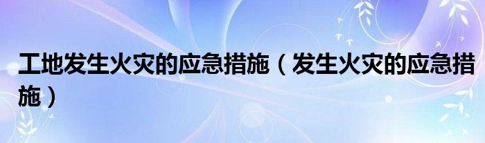 工地發(fā)生火災(zāi)的應(yīng)急措施（發(fā)生火災(zāi)的應(yīng)急措施）