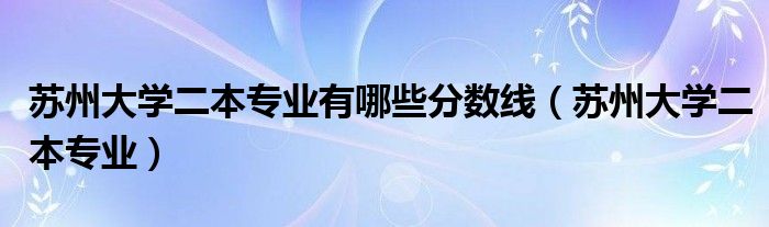 蘇州大學(xué)二本專業(yè)有哪些分?jǐn)?shù)線（蘇州大學(xué)二本專業(yè)）