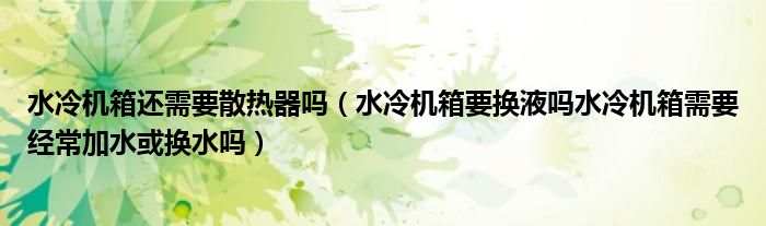 水冷機(jī)箱還需要散熱器嗎（水冷機(jī)箱要換液嗎水冷機(jī)箱需要經(jīng)常加水或換水嗎）
