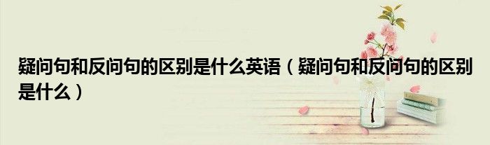疑問句和反問句的區(qū)別是什么英語（疑問句和反問句的區(qū)別是什么）