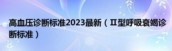 高血壓診斷標準2023最新（Ⅱ型呼吸衰竭診斷標準）
