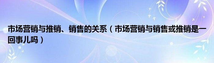 市場營銷與推銷、銷售的關(guān)系（市場營銷與銷售或推銷是一回事兒嗎）
