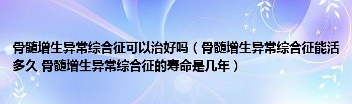 骨髓增生異常綜合征可以治好嗎（骨髓增生異常綜合征能活多久 骨髓增生異常綜合征的壽命是幾年）