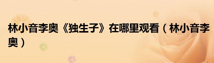 林小音李奧《獨生子》在哪里觀看（林小音李奧）