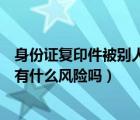 身份證復印件被別人拿走有什么危害（身份證復印件給別人有什么風險嗎）