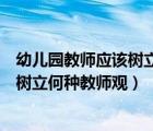 幼兒園教師應該樹立怎樣的教育觀（新時期的幼兒教師應該樹立何種教師觀）