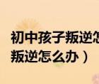 初中孩子叛逆怎么辦父母怎么教育（初中孩子叛逆怎么辦）