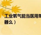 工業(yè)氧氣能當(dāng)醫(yī)用氧氣吸嗎（有把工業(yè)氧轉(zhuǎn)化為醫(yī)用氧的儀器么）